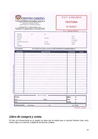 Libro de compra y venta
El Libro de Compra-Venta es un registro de datos que se realiza para un período tributario (mes- año),
dando origen a un resumen y detalle de las facturas y boletas.



                                                                                                   21
 