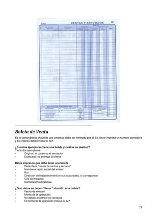 Boleta de Venta
Es el comprobante oficial de una empresa debe ser timbrada por el SII, llevar impreso un numero correlativa
y los valores deben incluir el IVA.

¿Cuantos ejemplares tiene una boleta y cuál es su destino?
Tiene dos ejemplares:
-      Original: lo conserva el vendedor
-      Duplicado: se entrega al cliente

Datos impresos que debe tener una boleta
-      Debe decir “boleta de ventas y servicio”
-      Nombre o razón social del emisor
-      Rut
-      Dirección del establecimiento y sus sucursales, si corresponde
-      Giro del negocio
-      Numeración correlativa.

¿Qué   datos se deben “llenar” al emitir una boleta?
-       Fecha de emisión
-       Monto de la operación
-       No deben anotarse los centavos
-       El monto de la operación incluye el IVA

                                                                                                        23
 