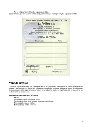 -      No es obligatorio identificar las especies vendidas
Opcionalmente, pueden hacerse boletas en que se identifique al comprador y las especies vendidas




Nota de crédito
La nota de crédito se emplea a la inversa de la nota de debito- para documentar un crédito a favor de otra
persona –por lo común un cliente, por roturas de mercaderías vendidas, rebajas de precio, devoluciones o
descuentos especiales o por errores de factura en virtud de los cuales el importe de esta es superior al que
verdaderamente corresponde.

Requisitos o datos de la nota de crédito.
•      Fecha.
•      Nombre y domicilio de quien la emite.
•      Nombre y domicilio de la persona para quien se extiende.
•      Numero de la nota de crédito.
•      Naturaleza del crédito e importe.




                                                                                                         24
 