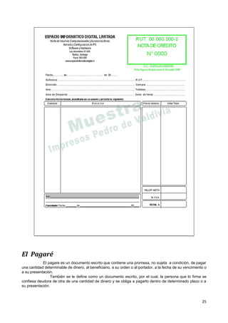 El Pagaré
            El pagare es un documento escrito que contiene una promesa, no sujeta a condición, de pagar
una cantidad determinable de dinero, al beneficiario, a su orden o al portador, a la fecha de su vencimiento o
a su presentación.
                 También se le define como un documento escrito, por el cual, la persona que lo firma se
confiesa deudora de otra de una cantidad de dinero y se obliga a pagarlo dentro de determinado plazo o a
su presentación.



                                                                                                           25
 