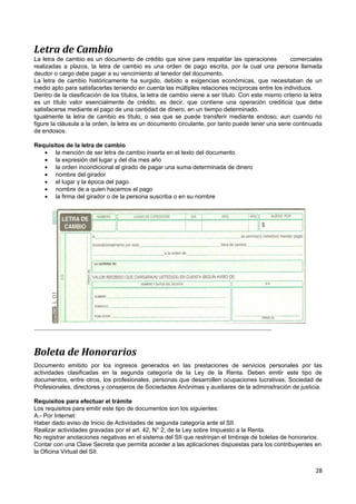 Letra de Cambio
La letra de cambio es un documento de crédito que sirve para respaldar las operaciones              comerciales
realizadas a plazos, la letra de cambio es una orden de pago escrita, por la cual una persona llamada
deudor o cargo debe pagar a su vencimiento al tenedor del documento.
La letra de cambio históricamente ha surgido, debido a exigencias económicas, que necesitaban de un
medio apto para satisfacerlas teniendo en cuenta las múltiples relaciones recíprocas entre los individuos.
Dentro de la clasificación de los títulos, la letra de cambio viene a ser título. Con este mismo criterio la letra
es un título valor esencialmente de crédito, es decir, que contiene una operación crediticia que debe
satisfacerse mediante el pago de una cantidad de dinero, en un tiempo determinado.
Igualmente la letra de cambio es título, o sea que se puede transferir mediante endoso; aun cuando no
figure la cláusula a la orden, la letra es un documento circulante, por tanto puede tener una serie continuada
de endosos.

Requisitos de la letra de cambio
   • la mención de ser letra de cambio inserta en el texto del documento
   • la expresión del lugar y del día mes año
   • la orden incondicional al girado de pagar una suma determinada de dinero
   • nombre del girador
   • el lugar y la época del pago
   • nombre de a quien hacemos el pago
   • la firma del girador o de la persona suscriba o en su nombre




Boleta de Honorarios
Documento emitido por los ingresos generados en las prestaciones de servicios personales por las
actividades clasificadas en la segunda categoría de la Ley de la Renta. Deben emitir este tipo de
documentos, entre otros, los profesionales, personas que desarrollen ocupaciones lucrativas, Sociedad de
Profesionales, directores y consejeros de Sociedades Anónimas y auxiliares de la administración de justicia.

Requisitos para efectuar el trámite
Los requisitos para emitir este tipo de documentos son los siguientes:
A.- Por Internet:
Haber dado aviso de Inicio de Actividades de segunda categoría ante el SII.
Realizar actividades gravadas por el art. 42, N° 2, de la Ley sobre Impuesto a la Renta.
No registrar anotaciones negativas en el sistema del SII que restrinjan el timbraje de boletas de honorarios.
Contar con una Clave Secreta que permita acceder a las aplicaciones dispuestas para los contribuyentes en
la Oficina Virtual del SII.


                                                                                                               28
 