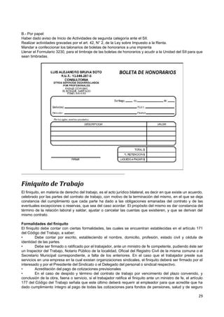 B.- Por papel:
Haber dado aviso de Inicio de Actividades de segunda categoría ante el SII.
Realizar actividades gravadas por el art. 42, N° 2, de la Ley sobre Impuesto a la Renta.
Mandar a confeccionar los talonarios de boletas de honorarios a una imprenta
Llenar el Formulario 3230, para el timbraje de las boletas de honorarios y acudir a la Unidad del SII para que
sean timbradas.




Finiquito de Trabajo
El finiquito, en materia de derecho del trabajo, es el acto jurídico bilateral, es decir en que existe un acuerdo,
celebrado por las partes del contrato de trabajo, con motivo de la terminación del mismo, en el que se deja
constancia del cumplimiento que cada parte ha dado a las obligaciones emanadas del contrato y de las
eventuales excepciones o reservas, que sea del caso acordar. El propósito del mismo es dar constancia del
término de la relación laboral y saldar, ajustar o cancelar las cuentas que existieren, y que se derivan del
mismo contrato.

Formalidades del finiquito
El finiquito debe contar con ciertas formalidades, las cuales se encuentran establecidas en el artículo 171
del Código del Trabajo, a saber:
•        Debe contar por escrito, estableciendo el nombre, domicilio, profesión, estado civil y cédula de
identidad de las partes.
•        Debe ser firmado o ratificado por el trabajador, ante un ministro de fe competente, pudiendo éste ser
un Inspector del Trabajo, Notario Público de la localidad, Oficial del Registro Civil de la misma comuna o el
Secretario Municipal correspondiente, a falta de los anteriores. En el caso que el trabajador preste sus
servicios en una empresa en la cual existan organizaciones sindicales, el finiquito deberá ser firmado por el
interesado y por el Presidente del Sindicato o el Delegado del personal o sindical respectivo.
•        Acreditación del pago de cotizaciones previsionales
•        En el caso de despido y término del contrato de trabajo por vencimiento del plazo convenido, y
conclusión de la obra, faena o servicio, si el trabajador ratifica el finiquito ante un ministro de fe, el artículo
177 del Código del Trabajo señala que este último deberá requerir al empleador para que acredite que ha
dado cumplimiento íntegro al pago de todas las cotizaciones para fondos de pensiones, salud y de seguro

                                                                                                                29
 
