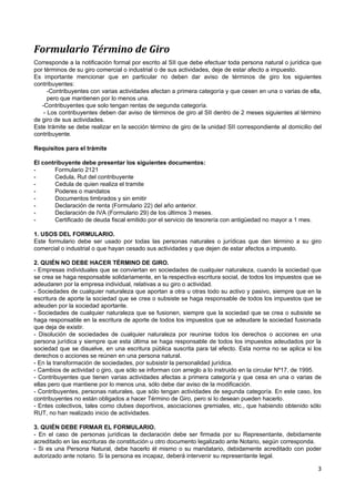 Formulario Término de Giro
Corresponde a la notificación formal por escrito al SII que debe efectuar toda persona natural o jurídica que
por términos de su giro comercial o industrial o de sus actividades, deje de estar afecto a impuesto.
Es importante mencionar que en particular no deben dar aviso de términos de giro los siguientes
contribuyentes:
      -Contribuyentes con varias actividades afectan a primera categoría y que cesen en una o varias de ella,
      pero que mantienen por lo menos una.
   -Contribuyentes que solo tengan rentas de segunda categoría.
    - Los contribuyentes deben dar aviso de términos de giro al SII dentro de 2 meses siguientes al término
de giro de sus actividades.
Este trámite se debe realizar en la sección término de giro de la unidad SII correspondiente al domicilio del
contribuyente.

Requisitos para el trámite

El contribuyente debe presentar los siguientes documentos:
-       Formulario 2121
-       Cedula, Rut del contribuyente
-       Cedula de quien realiza el tramite
-       Poderes o mandatos
-       Documentos timbrados y sin emitir
-       Declaración de renta (Formulario 22) del año anterior.
-       Declaración de IVA (Formulario 29) de los últimos 3 meses.
-       Certificado de deuda fiscal emitido por el servicio de tesorería con antigüedad no mayor a 1 mes.

1. USOS DEL FORMULARIO.
Este formulario debe ser usado por todas las personas naturales o jurídicas que den término a su giro
comercial o industrial o que hayan cesado sus actividades y que dejen de estar afectos a impuesto.

2. QUIÉN NO DEBE HACER TÉRMINO DE GIRO.
- Empresas individuales que se conviertan en sociedades de cualquier naturaleza, cuando la sociedad que
se crea se haga responsable solidariamente, en la respectiva escritura social, de todos los impuestos que se
adeudaren por la empresa individual, relativas a su giro o actividad.
- Sociedades de cualquier naturaleza que aportan a otra u otras todo su activo y pasivo, siempre que en la
escritura de aporte la sociedad que se crea o subsiste se haga responsable de todos los impuestos que se
adeuden por la sociedad aportante.
- Sociedades de cualquier naturaleza que se fusionen, siempre que la sociedad que se crea o subsiste se
haga responsable en la escritura de aporte de todos los impuestos que se adeudare la sociedad fusionada
que deja de existir.
- Disolución de sociedades de cualquier naturaleza por reunirse todos los derechos o acciones en una
persona jurídica y siempre que esta última se haga responsable de todos los impuestos adeudados por la
sociedad que se disuelve, en una escritura pública suscrita para tal efecto. Esta norma no se aplica si los
derechos o acciones se reúnen en una persona natural.
- En la transformación de sociedades, por subsistir la personalidad jurídica.
- Cambios de actividad o giro, que sólo se informan con arreglo a lo instruido en la circular Nº17, de 1995.
- Contribuyentes que tienen varias actividades afectas a primera categoría y que cesa en una o varias de
ellas pero que mantiene por lo menos una, sólo debe dar aviso de la modificación.
- Contribuyentes, personas naturales, que sólo tengan actividades de segunda categoría. En este caso, los
contribuyentes no están obligados a hacer Término de Giro, pero si lo desean pueden hacerlo.
- Entes colectivos, tales como clubes deportivos, asociaciones gremiales, etc., que habiendo obtenido sólo
RUT, no han realizado inicio de actividades.

3. QUIÉN DEBE FIRMAR EL FORMULARIO.
- En el caso de personas jurídicas la declaración debe ser firmada por su Representante, debidamente
acreditado en las escrituras de constitución u otro documento legalizado ante Notario, según corresponda.
- Si es una Persona Natural, debe hacerlo él mismo o su mandatario, debidamente acreditado con poder
autorizado ante notario. Si la persona es incapaz, deberá intervenir su representante legal.

                                                                                                            3
 