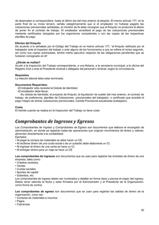 de desempleo si correspondiere, hasta el último día del mes anterior al despido. El mismo artículo 177, en la
parte final de su inciso tercero, señala categóricamente que si el empleador no hubiese pagado las
cotizaciones previsionales señaladas, el ministro de fe debe consignar que el finiquito no producirá el efecto
de poner fin al contrato de trabajo. El empleador acreditará el pago de las cotizaciones previsionales
mediante certificados otorgados por los organismos competentes o con las copias de las respectivas
planillas de pago.

Efectos del finiquito
De acuerdo a lo señalado por el Código del Trabajo en el mismo artículo 177, “el finiquito ratificado por el
trabajador ante el inspector del trabajo o ante alguno de los funcionarios a que se refiere el inciso segundo,
así como sus copias autorizadas, tendrá mérito ejecutivo respecto de las obligaciones pendientes que se
hubieren consignado en él“.

¿Dónde se realiza?
Acudir a la Inspección del Trabajo correspondiente, a una Notaría, a la secretaría municipal, a la oficina del
Registro Civil o ante el Presidente sindical o delegado del personal o sindical, según la circunstancia.

Requisitos
La relación laboral debe estar terminada.

Documentos Requeridos:
  -El trabajador sólo necesita la Cédula de Identidad.
  -El empleador debe llevar:
    -Su cédula de identidad, el proyecto de finiquito, la liquidación de sueldo del mes anterior, el contrato de
trabajo, de preferencia, planillas de Cotizaciones previsionales del trabajador, o certificado que acredite el
pago íntegro de dichas cotizaciones previsionales, Cartola Previsional actualizada (trabajador).

Costo
El trámite cuando se realiza en la Inspección del Trabajo no tiene costo



Comprobantes de Ingresos y Egresos
Los Comprobantes de Ingreso y Comprobantes de Egreso son documentos que elabora el encargado de
administración, en donde se registran todas las operaciones que originan movimientos de dinero y valores,
alimentan directamente a la contabilidad.
Ejemplos:
• Al pagar la compra de materiales se debe hacer un CE;
• Al recibirse dinero de una cuota social o de un subsidio debe elaborarse un CI;
• Al ingresar el dinero de una venta se hace un CI;
• Al entregar dinero para un viaje se hace un CE

Los comprobantes de ingresos son documentos que se usan para registrar las entradas de dinero de una
empresa, tales como:
• Créditos recibidos
• Ventas
• Cuotas sociales
• Aportes de capital
• Subsidios, etc.
Los comprobantes de ingreso deben ser numerados y detallar en forma clara y precisa el origen del ingreso.
Deben tener además la fecha y estar firmados por el Administrador y el Presidente de la Organización,
como forma de control.

Los comprobantes de egreso son documentos que se usan para registrar las salidas de dinero de la
organización, como ser:
• Compras de materiales e insumos
• Pagos
• Cobranzas

                                                                                                             30
 