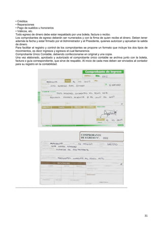 • Créditos
• Reparaciones
• Pago de sueldos u honorarios
• Viáticos, etc.
Todo egreso de dinero debe estar respaldado por una boleta, factura o recibo.
Los comprobantes de egreso deberán ser numerados y con la firma de quien recibe el dinero. Deben tener
además la fecha y estar firmado por el Administrador y el Presidente, quienes autorizan y aprueban la salida
de dinero.
Para facilitar el registro y control de los comprobantes se propone un formato que incluye los dos tipos de
movimientos, es decir ingresos y egresos el cual llamaremos
Comprobante Único Contable, debiendo confeccionarse en original y una copia.
Una vez elaborado, aprobado y autorizado el comprobante único contable se archiva junto con la boleta,
factura o guía correspondiente, que sirve de respaldo. Al inicio de cada mes deben ser enviados al contador
para su registro en la contabilidad.




                                                                                                         31
 
