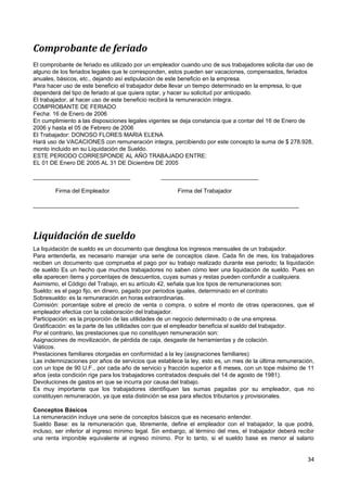 Comprobante de feriado
El comprobante de feriado es utilizado por un empleador cuando uno de sus trabajadores solicita dar uso de
alguno de los feriados legales que le corresponden, estos pueden ser vacaciones, compensados, feriados
anuales, básicos, etc., dejando así estipulación de este beneficio en la empresa.
Para hacer uso de este beneficio el trabajador debe llevar un tiempo determinado en la empresa, lo que
dependerá del tipo de feriado al que quiera optar, y hacer su solicitud por anticipado.
El trabajador, al hacer uso de este beneficio recibirá la remuneración íntegra.
COMPROBANTE DE FERIADO
Fecha: 16 de Enero de 2006
En cumplimiento a las disposiciones legales vigentes se deja constancia que a contar del 16 de Enero de
2006 y hasta el 05 de Febrero de 2006
El Trabajador: DONOSO FLORES MARIA ELENA
Hará uso de VACACIONES con remuneración integra, percibiendo por este concepto la suma de $ 278.928,
monto incluido en su Liquidación de Sueldo.
ESTE PERIODO CORRESPONDE AL AÑO TRABAJADO ENTRE:
EL 01 DE Enero DE 2005 AL 31 DE Diciembre DE 2005

______________________________                   ______________________________

        Firma del Empleador                            Firma del Trabajador

__________________________________________________________________________________




Liquidación de sueldo
La liquidación de sueldo es un documento que desglosa los ingresos mensuales de un trabajador.
Para entenderla, es necesario manejar una serie de conceptos clave. Cada fin de mes, los trabajadores
reciben un documento que comprueba el pago por su trabajo realizado durante ese periodo; la liquidación
de sueldo Es un hecho que muchos trabajadores no saben cómo leer una liquidación de sueldo. Pues en
ella aparecen ítems y porcentajes de descuentos, cuyas sumas y restas pueden confundir a cualquiera.
Asimismo, el Código del Trabajo, en su artículo 42, señala que los tipos de remuneraciones son:
Sueldo: es el pago fijo, en dinero, pagado por periodos iguales, determinado en el contrato
Sobresueldo: es la remuneración en horas extraordinarias.
Comisión: porcentaje sobre el precio de venta o compra, o sobre el monto de otras operaciones, que el
empleador efectúa con la colaboración del trabajador.
Participación: es la proporción de las utilidades de un negocio determinado o de una empresa.
Gratificación: es la parte de las utilidades con que el empleador beneficia el sueldo del trabajador.
Por el contrario, las prestaciones que no constituyen remuneración son:
Asignaciones de movilización, de pérdida de caja, desgaste de herramientas y de colación.
Viáticos.
Prestaciones familiares otorgadas en conformidad a la ley (asignaciones familiares)
Las indemnizaciones por años de servicios que establece la ley, esto es, un mes de la última remuneración,
con un tope de 90 U.F., por cada año de servicio y fracción superior a 6 meses, con un tope máximo de 11
años (esta condición rige para los trabajadores contratados después del 14 de agosto de 1981).
Devoluciones de gastos en que se incurra por causa del trabajo.
Es muy importante que los trabajadores identifiquen las sumas pagadas por su empleador, que no
constituyen remuneración, ya que esta distinción se esa para efectos tributarios y provisionales.

Conceptos Básicos
La remuneración incluye una serie de conceptos básicos que es necesario entender.
Sueldo Base: es la remuneración que, libremente, define el empleador con el trabajador, la que podrá,
incluso, ser inferior al ingreso mínimo legal. Sin embargo, al término del mes, el trabajador deberá recibir
una renta imponible equivalente al ingreso mínimo. Por lo tanto, si el sueldo base es menor al salario


                                                                                                         34
 