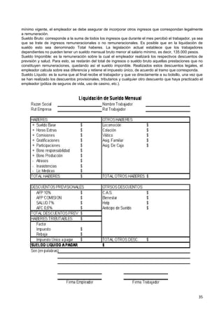 mínimo vigente, el empleador se debe asegurar de incorporar otros ingresos que correspondan legalmente
a remuneración.
Sueldo Bruto: corresponde a la suma de todos los ingresos que durante el mes percibió el trabajador, ya sea
que se trate de ingresos remuneracionales o no remuneracionales. Es posible que en la liquidación de
sueldo esto sea denominado Total haberes. La legislación actual establece que los trabajadores
dependientes no pueden tener un sueldo mensual bruto menor al salario mínimo, es decir, 135.000 pesos.
Sueldo Imponible: es la remuneración sobre la cual el empleador realizará los respectivos descuentos de
previsión y salud. Para esto, se restarán del total de ingresos o sueldo bruto aquellas prestaciones que no
constituyen remuneraciones, quedando así el sueldo imponible. Realizados estos descuentos legales, el
empleador calcula sobre esa diferencia y retiene el impuesto único, de acuerdo al tramo que corresponda.
Sueldo Líquido: es la suma que al final recibe el trabajador y que va directamente a su bolsillo, una vez que
se han realizado los descuentos provisionales, tributarios y cualquier otro descuento que haya practicado el
empleador (póliza de seguros de vida, uso de casino, etc.).




                                                                                                          35
 