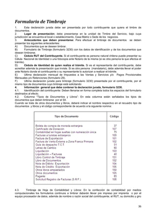 Formulario de Timbraje
1.       Esta declaración jurada debe ser presentada por todo contribuyente que quiera el timbre de
documentos.
2.       Lugar de presentación: debe presentarse en la unidad de Timbre del Servicio, bajo cuya
jurisdicción se encuentra el local o establecimiento, Casa Matriz o Sede de los negocios.
3.       Antecedentes que deben presentarse: Para efectuar el timbraje de documentos se deben
presentar los siguientes antecedentes:
A)       Documentos que se desean timbrar.
B)       Formulario de Timbraje (formulario 3230) con los datos de identificación y de los documentos que
desean timbrarse.
C)       Cédula RUT del Contribuyente. Si el contribuyente es persona natural chilena puede presentar su
Célula Nacional de Identidad o una fotocopia ante Notario de la misma (si es otra persona la que efectúa el
trámite).
D)       Cédula de Identidad de quien realiza el trámite. Si es el representante del contribuyente, debe
acreditar además la presentación que inviste. Si es otra persona (mandatario), debe además llevar el poder
ante Notario donde el contribuyente o su representante lo autorizan a realizar el trámite.
E)       Ultima declaración mensual de Impuestos a las Ventas y Servicios y/o Pagos Provisionales
Mensuales y/o Retenciones (formulario 29).
F)       Ultima declaración jurada para timbraje (formulario 3230) presentada por el contribuyente, por el
mismo tipo de documentos cuyo timbraje está solicitando
4.       Información general que debe contener la declaración jurada, formulario 3230.
4.1.     Identificación del contribuyente: Deben llenarse en forma completa todos los espacios del formulario
destinados al efecto.
4.2.     Columna “Tipos de Documentos y Libros”: En esta columna están señalados los tipos de
documentos que deben timbrarse por el SII.
Cuando se trate de otros documentos y libros, deberá indicar el nombre respectivo en el recuadro tipo de
documentos y libros y el código correspondiente de acuerdo a la siguiente nomina:




4.3.     Timbraje de Hoja de Contabilidad y Libros: En la confección de contabilidad por medios
computacionales los formularios continuos a timbrar deberán llevar pre impreso por imprenta o por el
equipo procesador de datos, además de nombre o razón social del contribuyente, el RUT, su domicilio y giro


                                                                                                          36
 