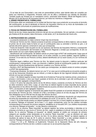 - Si se trata de una Comunidad u otro ente sin personalidad jurídica, este trámite debe ser cumplido por
todos sus miembros o integrantes, firmando cada uno de ellos y exhibiendo sus cédulas de identidad.
También puede ser firmado por un mandatario común, autorizado ante Notario, Oficial del Registro Civil o
Ministro de Fe del Servicio de Impuestos Internos, por todos los miembros o integrantes.
4. DÓNDE PRESENTAR EL FORMULARIO.
El formulario debe ser presentado en la Unidad del Servicio bajo cuya jurisdicción se encuentre el domicilio
del contribuyente, ya sea el declarado al Servicio de Impuestos Internos en su Inicio de Actividades o el
nuevo domicilio comunicado en posteriores avisos de modificaciones.

5. FECHA DE PRESENTACIÓN DEL FORMULARIO.
Dentro de los dos meses siguientes al término del giro de sus actividades. Así por ejemplo, si la actividad o
giro finaliza el 20 de octubre, debe informarse, a más tardar, el 21 de diciembre del mismo año.

6. INSTRUCCIONES DE LLENADO.
- La presente declaración no debe contener ningún tipo de enmienda.
- Período de Término de Giro: Deberá anotarse el período correspondiente al último balance, esto es desde
el primer día de enero hasta la fecha en que el contribuyente cesa su actividad o termina su giro, o al
período del primer ejercicio comercial en caso que corresponda.
- Fecha de recepción: Este recuadro es de uso exclusivo del Servicio de Impuestos Internos y corresponde
a la fecha de presentación del formulario en la Dirección Regional o Unidad que corresponda. El año se
debe anotar con sus cuatro dígitos (ejemplo 1998).
- Identificación del contribuyente: Se deberá colocar en primer lugar el RUT del contribuyente, luego para el
Contribuyente Persona Natural deberá anotar, en el orden indicado, su primer apellido, segundo apellido y
nombres. Si se trata de una Persona Jurídica, deberá identificarse con su razón social y no con nombres de
fantasía.
- Dirección legal y teléfono para Término de Giro: Se deberá anotar la dirección y teléfono particular del
contribuyente o representante, o bien una dirección y teléfono donde el contribuyente pueda ser ubicado o
notificado en futuras fiscalizaciones del Servicio, posterior a su Término de Giro.
- Nombre y RUT del Representante: En los casos que correspondan, se deberá anotar el nombre completo
y el RUT del representante.
- Franquicias tributarias: Se deberá marcar con una "x" en caso que el contribuyente se encuentre acogido a
una de las franquicias tributarias que se indican y si ésta es alguna de tipo regional indicarla mediante el
artículo y/o Ley que corresponda.
- Línea 1: Se deberá registrar la base imponible de la Existencia Final por las materias primas, productos en
proceso o terminados u otros que hayan quedado al término de la actividad o giro del contribuyente y el
impuesto al valor agregado correspondiente.
- Línea 2: El activo fijo adquirido dentro de los 48 últimos meses y existente a la fecha de Término de Giro
se debe considerar como retiro. Luego, en esta línea se deberá registrar la base imponible de los activos
fijos adquiridos en los últimos 48 meses, determinada de acuerdo a la letra b del artículo 16 del D.L. 825, de
1974, y el impuesto al valor agregado respectivo.
- Línea 3: Se deberá registrar el remanente del crédito fiscal IVA quedado en el período tributario anterior al
de la fecha de Término de Giro, indicado en UTM y convertido a pesos en el mes de pago del Término de
Giro (Multiplicar por la UTM del mes de pago del Término de Giro).
- Línea 4: Deben llenar este recuadro aquellos contribuyentes que solicitaron devolución por adquisiciones
de activo fijo amparadas de conformidad a lo señalado por el Art. 27 bis del D.L. 825, de 1974
- Línea 5: Si el total resulta positivo se deberá trasladar a la línea 23 y si fuera negativo se deberá incluir en
la columna "Rebajas al Impuesto" de la línea 7 u 8, según corresponda, junto con los créditos normales
correspondiente al impuesto de primera categoría, detallados en el recuadro Nº4. Los créditos incorporados
a la columna "Rebajas al Impuesto ", no dan derecho a devolución.
- Línea 6: En la columna "Base Imponible" se deberá registrar las rentas acumuladas o retenidas en la
empresa a la fecha en que ocurre el Término de Giro, según lo establece el artículo 38 bis de la Ley de la
Renta. En la columna "Rebajas al Impuesto" se deberá registrar el crédito por concepto de primera
categoría por aquellas rentas declaradas en la columna "Base Imponible", y que se afectaron por este
tributo, incluso en el ejercicio de Término de Giro. En la última columna "Monto" se deberá registrar el
resultado de aplicar la tasa de 35 % sobre la columna "Base Imponible" y a esta cantidad restarle la
columna "Rebajas al Impuesto".(Circular del Servicio de Impuestos Internos Nº46, de 1990).
- Líneas 7 a 22 y 24: Referirse al Suplemento Tributario de la Operación Renta del año tributario
correspondiente al Término de Giro o anterior si este aún no se encuentra disponible.

                                                                                                                4
 
