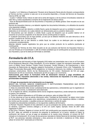 - Cuadros 1 a 6: Referirse al Suplemento Tributario de la Operación Renta del año tributario correspondiente
al Término de Giro o anterior si este aún no se encuentra disponible, y Circular del Servicio de Impuestos
Internos Nº46, de 1990.
- Cuadro 7 Utilidad Venta: Indicar el valor de la venta del negocio o de los activos inmovilizados restando el
valor libro y costos actualizados a la fecha de la enajenación de dichos activos.
- Acta de Recepción/Destrucción de Documentos e Impuestos y/o Multas girados: Este recuadro es de uso
exclusivo del
Servicio de Impuestos Internos y se deberán registrar los documentos timbrados y no utilizados de acuerdo
a los siguientes códigos:
AD: Documentos que dan derecho a crédito fiscal y guías de despacho que por su cantidad no puedan ser
destruidos en el momento, los cuales deberán ser almacenados para su posterior destrucción.
D: Documentos que dan derecho a crédito fiscal y guías de despacho que se pueden destruir en el
momento sin provocar congestión en la atención de los contribuyentes en espera.
P: Cualquier documento que se haya perdido, ya sea que se detecte mediante una auto denuncia o de la
revisión o auditoría de Término de Giro.
R: Documentos que no dan derecho a crédito fiscal, los cuales no se destruyen pero se registra la
numeración correspondiente.
Además deberán quedar registrados los giros que se emitan producto de la auditoría practicada al
contribuyente.
- Certificado de Término de Giro: Este recuadro es de uso exclusivo del Servicio de Impuestos Internos y
una vez firmado por el Coordinador o Jefe de Unidad acreditará que el contribuyente se encuentra al día en
sus impuestos y que se ha dado por terminada su actividad.



Formulario de I.V.A.
Las declaraciones del Impuesto al Valor Agregado (IVA) deben ser presentadas mes a mes en el Formulario
29 de Declaración Mensual y Pago Simultáneo. En él se declaran y pagan los impuestos mensuales, tales
como el Débito Fiscal (Ventas), Crédito Fiscal (Compras), Ventas Exentas y de Exportaciones y otros
impuestos de Retenciones de segunda categoría (honorarios), el Impuesto Único a los Trabajadores, los
Pagos Provisionales Mensuales (PPM) obligatorios, la Cotización Adicional y los créditos y remanentes de
empresas constructoras. Dentro de las Declaraciones de IVA existen: Declaración de IVA con pago,
Declaración de IVA sin movimiento, Declaración de IVA sin pago y con movimiento.
Instrucciones para llenar el Formulario N°29 de declaración mensual y pago simultáneo de
impuestos: IVA, impuestos adicionales a las ventas, retenciones de impuestos a la renta y pagos
provisionales mensuales.

1. El lugar de presentación de la declaración es el siguiente:
BANCO DEL ESTADO, BANCOS COMERCIALES E INSTITUCIONES FINANCIERAS QUE ESTEN
AUTORIZADAS PARA RECAUDAR IMPUESTOS.
2. Antes de presentarla debe revisar cuidadosamente las operaciones y antecedentes que ha registrado en
ella. Si contiene errores, su declaración será observada.
3. En el registro de valores, encuádrese dentro de los renglones respectivos y anote siempre las cantidades
en pesos y sin centavos.
4. Todos los valores registrados en el F29 deben ser positivos, salvo el código 538 y 537.
5. En las columnas en que se solicita información sobre “Cantidad de Documentos” se deben incluir todos
los documentos, tanto manuales como electrónicos, comprendiendo en los respectivos débitos o créditos,
los montos que les accedan, o aquellas sumas por retenciones o cambio de sujeto.
Complete los antecedentes solicitados, en los siguientes casilleros del formulario:
a) Período Tributario: Registre el mes calendario en que se produjeron las ventas, servicios y compras que
se declaran. Considere números arábigos y el año con cuatro dígitos. Ejemplo: Enero de 2001 debe
registrarse 01-2001.
b) Rol Único Tributario. Registre el número de RUT del contribuyente que presenta declaración. La cédula
de RUT, debe ser exhibida al momento de presentar la declaración en el banco, solicite al Cajero la
verificación del mismo, ya que el pago se acreditará en la cuenta única tributaria, al número de RUT
indicado en la declaración. En el caso de las personas naturales la Cédula Nacional de identidad reemplaza
al RUT. Las personas naturales extranjeras y otras personas sin domicilio o residencia en Chile, deben
utilizar el número RUT autorizado por el Servicio.

                                                                                                            5
 
