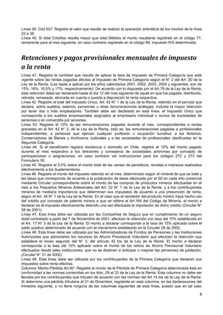 Línea 39. Cód.537: Registre el valor que resulte de realizar la operación aritmética de los montos de la línea
22 a 38.
Línea 40. Si total Créditos resulta mayor que total Débitos el monto resultante regístrelo en el código 77,
remanente para el mes siguiente, en caso contrario regístrelo en el código 89, impuesto IVA determinado.



Retenciones y pagos provisionales mensuales de impuesto
a la renta
Línea 41. Registre la cantidad que resulte de aplicar la tasa de impuesto de Primera Categoría que esté
vigente sobre las rentas pagadas afectas al impuesto de Primera Categoría según el N° 2 del Art. 20 de la
Ley de la Renta. (Las tasas a aplicar por los años calendarios 2001, 2002, 2003, 2004 y siguientes, son de
15%, 16%, 16,5% y 17%, respectivamente). De acuerdo con lo dispuesto por el Art.79 de la Ley de la Renta,
esta retención debe ser declarada hasta el día 12 del mes siguiente de aquél en que fue pagada, distribuida,
retirada, remesada, abonada en cuenta o puesta a disposición la renta respectiva.
Línea 42. Registre el total del impuesto Único, Art. 42 N° 1 de la Ley de la Renta, retenido en el período que
declara, sobre sueldos, salarios, pensiones u otras remuneraciones análogas, incluida la mayor retención
por tener dos o más empleadores. También debe ser declarado en esta línea, el Impuesto Único que
corresponde a los sueldos empresariales asignados al empresario individual o socios de sociedades de
personas o en comandita por acciones.
Línea 43. Registre el 10% de las remuneraciones pagadas durante el mes, correspondientes a rentas
gravadas en el Art. 42 N° 2, de la Ley de la Renta, esto es, las remuneraciones pagadas a profesionales
independientes; a personas que ejerzan cualquier profesión u ocupación lucrativa; a los Notarios,
Conservadores de Bienes y Archiveros Judiciales y a las sociedades de profesionales clasificadas en la
Segunda Categoría.
Línea 44. Si el beneficiario registra residencia o domicilio en Chile, registre el 10% del monto pagado
durante el mes respectivo a los directores y consejeros de sociedades anónimas por concepto de
participaciones o asignaciones, en caso contrario ver instrucciones para los códigos 272 y 273 del
Formulario 50.
Línea 45. Registre el 0.5% sobre el monto total de las ventas de periódicos, revistas e impresos realizados
efectivamente a los Suplementeros.
Línea 46. Registre el monto del impuesto retenido en el mes, determinado según el mineral de que se trate y
las tasas que corresponda de acuerdo a la publicación de tasas efectuada por el SII en cada año comercial
mediante Circular correspondiente sobre el monto de las compras de productos mineros efectuadas en el
mes a los Pequeños Mineros Artesanales del Art. 22 N° 1 de la Ley de la Renta; y a los contribuyentes
mineros de mediana importancia que determinan sus impuestos de acuerdo a una presunción de renta,
según el Art. 34 N° 1 de la Ley de la Renta. En el caso que el vendedor del producto minero haya hecho uso
del crédito por concepto de patente minera a que se refiere el Art.164 del Código de Minería, el monto a
declarar es el impuesto efectivamente retenido una vez efectuada la imputación de dicho crédito (Circular N°
58 de 2001).
Línea 47. Esta línea debe ser utilizada por las Compañías de Seguro que en cumplimiento de un seguro
dotal contratado a partir del 7 de Noviembre de 2001, efectúen la retención con tasa del 15% establecida en
el Art. 17 N° 3 de la Ley de la Renta. El monto a declarar corresponde a la tasa de 15% aplicada sobre el
saldo positivo determinado de acuerdo con el mecanismo establecido en la Circular 28 de 2002.
Línea 48. Esta línea debe ser utilizada por las Administradoras de Fondos de Pensiones y las Instituciones
Autorizadas que administren los recursos de Ahorro Previsional Voluntario que efectúen la retención que
establece el inciso segundo del N° 3, del artículo 42 bis de la Ley de la Renta. El monto a declarar
corresponde a la tasa del 15% aplicado sobre el monto de los retiros de Ahorro Previsional Voluntario
efectuados desde tales instituciones, que no se destinen a anticipar o mejorar las pensiones de jubilación.
(Circular N° 31 de 2002).
Línea 49. Esta línea debe ser utilizada por los contribuyentes de la Primera Categoría que declaren sus
impuestos sobre renta efectiva.
Columna ‘Monto Pérdida Art.90’: Registre el monto de la Pérdida de Primera Categoría determinada ésta en
conformidad a las normas contenidas en los Arts. 29 al 33 de la Ley de la Renta. Esta columna no debe ser
llenada por los contribuyentes que tributen de acuerdo con las normas del Art.14 bis de la Ley de la Renta.
Si determina una pérdida tributaria al 31 de Diciembre, regístrela en esta columna, en las declaraciones del
trimestre siguiente, y no llene ninguna de las columnas siguientes de esta línea, puesto que en tal caso

                                                                                                            8
 