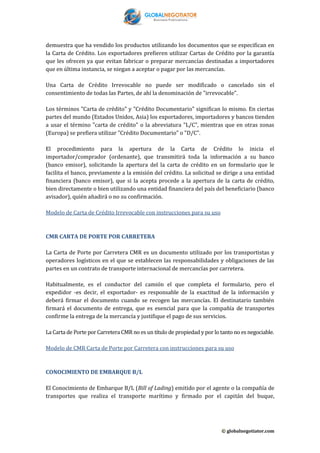 demuestra que ha vendido los productos utilizando los documentos que se especifican en
la Carta de Crédito. Los exportadores prefieren utilizar Cartas de Crédito por la garantía
que les ofrecen ya que evitan fabricar o preparar mercancías destinadas a importadores
que en última instancia, se niegan a aceptar o pagar por las mercancías.
Una Carta de Crédito Irrevocable no puede ser modificado o cancelado sin el
consentimiento de todas las Partes, de ahí la denominación de "irrevocable".
Los términos "Carta de crédito" y "Crédito Documentario" significan lo mismo. En ciertas
partes del mundo (Estados Unidos, Asia) los exportadores, importadores y bancos tienden
a usar el término "carta de crédito" o la abreviatura "L/C", mientras que en otras zonas
(Europa) se prefiera utilizar "Crédito Documentario" o "D/C".
El procedimiento para la apertura de la Carta de Crédito lo inicia el
importador/comprador (ordenante), que transmitirá toda la información a su banco
(banco emisor), solicitando la apertura del la carta de crédito en un formulario que le
facilita el banco, previamente a la emisión del crédito. La solicitud se dirige a una entidad
financiera (banco emisor), que si la acepta procede a la apertura de la carta de crédito,
bien directamente o bien utilizando una entidad financiera del país del beneficiario (banco
avisador), quién añadirá o no su confirmación.
Modelo de Carta de Crédito Irrevocable con instrucciones para su uso

CMR CARTA DE PORTE POR CARRETERA
La Carta de Porte por Carretera CMR es un documento utilizado por los transportistas y
operadores logísticos en el que se establecen las responsabilidades y obligaciones de las
partes en un contrato de transporte internacional de mercancías por carretera.
Habitualmente, es el conductor del camión el que completa el formulario, pero el
expedidor -es decir, el exportador- es responsable de la exactitud de la información y
deberá firmar el documento cuando se recogen las mercancías. El destinatario también
firmará el documento de entrega, que es esencial para que la compañía de transportes
confirme la entrega de la mercancía y justifique el pago de sus servicios.
La Carta de Porte por Carretera CMR no es un título de propiedad y por lo tanto no es negociable.
Modelo de CMR Carta de Porte por Carretera con instrucciones para su uso

CONOCIMIENTO DE EMBARQUE B/L
El Conocimiento de Embarque B/L (Bill of Lading) emitido por el agente o la compañía de
transportes que realiza el transporte marítimo y firmado por el capitán del buque,

© globalnegotiator.com

 