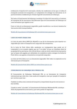 evidencia la recepción de la mercancía a bordo, las condiciones en las que se realiza el
transporte (contrato de transporte) y el compromiso de entregar las mercancías en el
puerto de destino establecido por el titular legal del conocimiento de embarque.
Por tanto, el Conocimiento de Embarque constituye el recibo de la mercancía y el contrato
de transporte de las mercancías. Hay diferentes tipos de Conocimientos de Embarque así
como normativas que regulan su uso.
Como se trata de un documento negociable, puede transferirse a un tercero mientras las
mercancías estén transportándose.
Modelo de Conocimiento de Embarque B/L con instrucciones para su uso

CARTA DE PORTE ÁEREO AWB
La Carta de porte Aéreo AWB (Air Waybill) es uno de los documentos para exportar nonegociable que cubre el transporte de la carga entre dos aeropuertos.
En la Carta de Porte Aéreo debe nombrarse un consignatario (que puede ser el
comprador), y no se puede exigirse que sea "a la orden" ya que no constituye título de
propiedad de las mercancías. Con el fin de llevar a cabo un cierto control de las mercancías
que no hayan sido pagadas por adelantado, los vendedores suelen consignar las Cartas de
Porte Aéreo a sus agentes o transitarios en el país del comprador.
La Carta de Porte Aéreo no es un documento negociable. Sólo indica la aceptación de las
mercancías para el transporte.
Modelo de Carta de Porte Aéreo AWB con instrucciones para su uso

CONOCIMIENTO DE EMBARQUE MULTIMODAL FBL
El Conocimiento de Embarque Multimodal FBL es un documento de transporte
internacional que cubre dos o más modos de transporte, como por ejemplo el transporte
por carretera y por mar.
También se utiliza como contrato de transporte y comprobante de que las mercancías se
han recibido.
Cuando se emite "a la orden", el Conocimiento de Embarque Multimodal FBL constituye
título de propiedad de la mercancía y, por tanto, puede ser negociado.
Modelo de Conocimiento de Embarque Multimodal FBL con instrucciones para su uso

© globalnegotiator.com

 