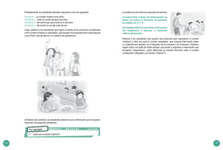 96 97
Probablemente, los estudiantes planteen respuestas como las siguientes:
Estudiante 1: –La comida chatarra hace daño.
Estudiante 2: –Toda la comida siempre hace bien.
Estudiante 3: –Mi mamá solo pone fruta en mi lonchera.
Estudiante 4: –Mi mamá no me dijo nada de eso.
Luego, pedimos a los estudiantes que hagan un listado de los productos considerados
como comida «chatarra» y «saludable», que ensayen una respuesta para cada pregunta
y que tomen nota de ellas en su cuaderno de experiencias.
Al finalizar esta actividad, los estudiantes deberán buscar información que los ayude a
responder las preguntas planteadas.
Por ejemplo:
•	 : «¿Qué es la comida chatarra?»
Es posible que encontremos respuesta de este tipo:
Las papas fritas, la pizza, las hamburguesas, los
dulces, los cuates, el chocolate, las gaseosas,
los helados, los X, Y, Z…
Son aquellos alimentos que tienen mucha grasa,
sal, condimentos o azúcares, y numerosos
aditivos alimentarios…
Pedimos a los estudiantes que escojan dos productos para representar la comida
«chatarra» y otros dos para la comida «saludable», que busquen información sobre
su contenido (por ejemplo, en la etiquetas de los envases) y los comparen. Podemos
sugerir hacer una tabla de doble entrada, que ayude a organizar la información que
recogerán. Preguntamos: «¿Qué diferencias se pueden encontrar entre la comida
considerada “saludable” y la comida “chatarra”?».
 