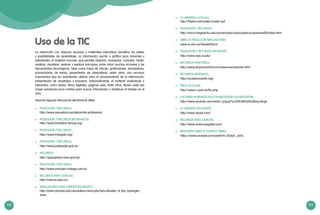 102 103
Uso de la TIC
La interacción con diversos recursos y materiales educativos beneficia los estilos
y posibilidades de aprendizaje. La información escrita o gráfica para docentes y
estudiantes, el material concreto, que permite observar, manipular, consultar, medir,
analizar, visualizar, evaluar y explicar principios, entre otras muchas acciones y las
herramientas tecnológicas, tales como hojas de cálculo, graficadores, simuladores,
procesadores de textos, presentador de diapositivas, entre otros, son recursos
importantes que los estudiantes utilizan para el procesamiento de la información,
presentación de resultados y procesos. Adicionalmente, el material audiovisual o
interactivo, como textos, libros digitales, páginas web, entre otros, tienen cada vez
mayor presencia,como medios para buscar información o fortalecer el trabajo en el
aula.
Veamos algunas direcciones electrónicas útiles:
	 PEDAGOGÍA Y RECURSOS:
http://www.perueduca.pe/desarrollo-profesional
	 PEDAGOGÍA Y RECURSOS (EN FRANCÉS):
http://www.fondation-lamap.org/
	 PEDAGOGÍA Y RECURSOS:
http://www.indagala.org/
	 PEDAGOGÍA Y RECURSOS:
http://www.pakapaka.gob.ar/
	 RECURSOS:
http://spaceplace.nasa.gov/sp/
	 PEDAGOGÍA Y RECURSOS:
http://www.principia-malaga.com/p/
	 RECURSOS PARA CIENCIAS:
http://ciencia.educ.ar/
	 SIMULADORES PARA CIENCIAS (EN INGLÉS):
http://phet.colorado.edu/simulations/sims.php?sim=Models_of_the_Hydrogen_
Atom
	 EL UNIVERSO A ESCALA:
http://htwins.net/scale2/scale2.swf
	 PEDAGOGÍA Y RECURSOS:
http://micro.magnet.fsu.edu/primer/java/scienceopticsu/powersof10/index.html
	 LIBRO DE FÍSICA CON SIMULACIONES:
www.sc.ehu.es/sbweb/fisica/
	 PEDAGOGÍA Y RECURSOS (EN INGLÉS):
http://www.ssec.si.edu/
	 RECURSOS PARA FÍSICA:
http://www.physicscentral.com/resources/teacher.html
	 RECURSOS GENERALES:
http://academicearth.org/
	 FÍSICA NUCLEAR:
http://www.i-cpan.es/lhc.php
	 LOS SERES HUMANOS EN EL PLANETA(VIDEO DE REFLEXIÓN):
http://www.youtube.com/watch_popup?v=2HiUMlOz4UQ&vq=large
	 EL UNIVERSO (EN INGLËS):
http://www.space.com/
	 RECURSOS PARA CIENCIAS:
http://www.acienciasgalilei.com/
	 REFLEXIÓN SOBRE EL PLANETA TIERRA:
https://www.youtube.com/watch?v=7b3wC_yi55c
 
