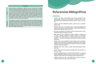 112 113
Descripción
VIIciclo
Evalúa situaciones sociocientíficas en relación al proceso y propósito de la actividad
científica y tecnológica, considerando implicancias éticas en el ámbito social y ambiental,
así como hechos paradigmáticos del desarrollo de la ciencia y la tecnología, y su impacto
en los modos de vivir y de pensar de las personas sobre sí mismas y sobre el mundo.
Explica que las prioridades de la actividad científica y tecnológica están influenciadas por
intereses públicos y privados. Argumenta su posición, usando o contrastando evidencias,
frente a posibles situaciones controversiales sobre hechos paradigmáticos, el uso de
la tecnología o el saber científico, que tienen implicancias éticas en el ámbito social,
ambiental y en la forma de pensar de la personas.
Destacado
Evalúa las formas de pensar y comprender el mundo a partir del análisis de situaciones
sociocientíficas relacionadas a hechos paradigmáticos y que involucran posiciones éticas.
Argumenta su posición ética frente a posibles situaciones controversiales sobre hechos
paradigmáticos o sobre el uso de la tecnología y el saber científico, exponiendo su forma
de comprender el mundo en relación a valores personales y colectivos significativos, en
diálogo con distintas posiciones éticas.
Generales:
	 ACEVEDO, José Antonio; Ángel VÁZQUEZ, María Antonia MANASSERO y Pilar
ACEVEDO (2003). “Creencias sobre la tecnología y sus relaciones con la ciencia”.
Revista Electrónica de Enseñanza de las Ciencias, volumen 2, número 3, pp. 353-
376.
	 AGUILAR, Tusta (1999). Alfabetización científica y educación para la ciudadanía.
Madrid: Narcea.
	 BALLESTER, María Gracia y José SÁNCHEZ (2011). “La dimensión pedagógica del
enfoque de competencias en educación obligatoria”. Ensayos. Revista de la Facultad
de Educación de Albacete, número 26, pp. 17-34.
	 http://www.monografias.com/trabajos16/recoleccion-datos/recoleccion-datos.
shtml#mtodos Método de Recolección de Datos,
	 BYBEE, Rodger W. (2010). “Alfabetización científica, ciudadanía y enseñanza de
la Ciencia”. Conferencia magistral, IX Convención Nacional y II Internacional
de Profesores de Ciencias Naturales. Campeche, México. Fecha de consulta:
25/8/2013. <http://www.ampcn.org/01_old_site/htm/convenciones/campeche/
files/p02.pdf>.
	 CAMPOS, Javier; Carmen MONTECINOS y Álvaro GONZÁLEZ (2011). Aprendizaje y
enseñanza de ciencias basadas en la indagación. Mejoramiento escolar en acción.
Valparaíso, Chile: Centro de Investigación Avanzada en Educación de la Pontificia
Universidad Católica de Valparaíso.
	 CARRETERO, Mario (1997). Construir y enseñar ciencias experimentales. Buenos
Aires: Aique.
	 CEPLÁN, Centro Nacional de Planeamiento Estratégico (2011). Plan Bicentenario al
2021. Lima: Ceplán.
	 CONGRESO IBEROAMERICANO DE EDUCACIÓN. METAS 2021 (2010). Competencias
básicas. Alfabetización científica en alumnos del nivel primario y secundaria: un
diagnostico regional. Buenos Aires: Organización de Estados Iberoamericanos.
	 CHARPAK, George; Pierre LÉNA e Yves QUÉRÉ (2007). Los niños y la ciencia: la
aventura de La mano en la masa. Buenos Aires: Siglo XXI.
Referencias bibliográficas
 