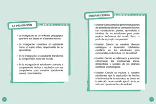 118 119
LA INDAGACIÓN
La indagación es un enfoque pedagógico
que tiene sus bases en el constructivismo.
La indagación considera al estudiante
como el sujeto activo, responsable de su
aprendizaje.
En la indagación el estudiante transforma
su comprensión inicial del mundo.
En la indagación el estudiante contrasta o
complementa hechos o resultados con sus
compañeros para construir socialmente
nuevos conocimientos.
•	
•	
•	
•	
ENSEÑAR CIENCIA
Enseñar Ciencia implica generar situaciones
de aprendizaje donde se confronten hechos
con concepciones previas, aprendidas o
intuitivas de los estudiantes para poder
explicar fenómenos del mundo físico a
partir de su propia comprensión.
Enseñar Ciencia es construir diversas
estrategias o desarrollar habilidades
científicas en los estudiantes para
comprender e interactuar con la realidad.
Enseñar Ciencia es reflexionar y examinar
críticamente las implicancias éticas,
ambientales y sociales de los avances
científicos y tecnológicos.
Enseñar Ciencia es inculcar a nuestros
estudiantes que la explicación de hechos
o fenómenos de la naturaleza se basan en
la selección de un modelo y por lo tanto, es
solo una aproximación a la realidad.
•	
•	
•	
•	
 