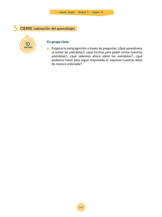 10minutos
CIERRE (valoración del aprendizaje)3.
	 Propicia la metacognición a través de preguntas: ¿Qué aprendimos
al contar las anécdotas?, ¿qué hicimos para poder contar nuestras
anécdotas?, ¿qué sabemos ahora sobre las anécdotas?, ¿qué
podemos hacer para seguir mejorando al expresar nuestras ideas
de manera ordenada?
En grupo clase
141
Cuarto Grado - Unidad 2 - Sesión 13
 