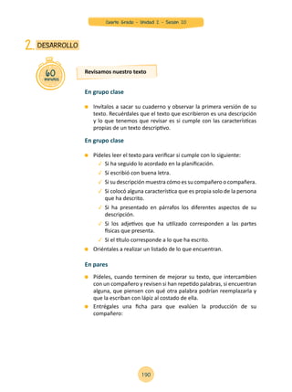 Invítalos a sacar su cuaderno y observar la primera versión de su
texto. Recuérdales que el texto que escribieron es una descripción
y lo que tenemos que revisar es si cumple con las características
propias de un texto descriptivo.
	 Pídeles leer el texto para verificar si cumple con lo siguiente:
	 Si ha seguido lo acordado en la planificación.
	 Si escribió con buena letra.
	 Si su descripción muestra cómo es su compañero o compañera.
	 Si colocó alguna característica que es propia solo de la persona
que ha descrito.
	 Si ha presentado en párrafos los diferentes aspectos de su
descripción.
	 Si los adjetivos que ha utilizado corresponden a las partes
físicas que presenta.
	 Si el título corresponde a lo que ha escrito.
	 Oriéntales a realizar un listado de lo que encuentran.
	 Pídeles, cuando terminen de mejorar su texto, que intercambien
con un compañero y revisen si han repetido palabras, si encuentran
alguna, que piensen con qué otra palabra podrían reemplazarla y
que la escriban con lápiz al costado de ella.
	 Entrégales una ficha para que evalúen la producción de su
compañero:
60minutos
DESARROLLO2.
Revisamos nuestro texto
En grupo clase
En grupo clase
En pares
190
Cuarto Grado - Unidad 2 - Sesión 20
 