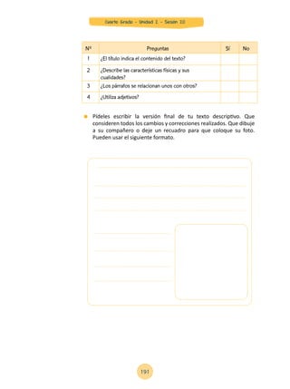 Nº Preguntas Sí No
1 ¿El título indica el contenido del texto?
2 ¿Describe las características físicas y sus
cualidades?
3 ¿Los párrafos se relacionan unos con otros?
4 ¿Utiliza adjetivos?
	 Pídeles escribir la versión final de tu texto descriptivo. Que
consideren todos los cambios y correcciones realizados. Que dibuje
a su compañero o deje un recuadro para que coloque su foto.
Pueden usar el siguiente formato.
191
Cuarto Grado - Unidad 2 - Sesión 20
 