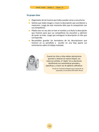 Organízalos de tal manera que todos puedan verse y escucharse.
	 Solicita que todos tengan a mano la descripción que escribieron y
mejoraron. Luego de este momento diles que lo compartirán con
sus compañeros.
	 Pídeles leer en voz alta sin leer el nombre y el título la descripción
que hicieron para que sus compañeros los escuchen y adivinen
de quién se trata. Luego que entreguen la descripción al niño que
corresponde.
	 Recuérdales guardar los borradores de las descripciones que
hicieron en su portafolio y escribir en una hoja aparte sus
comentarios sobre el trabajo realizado.
En grupo clase
Cuando los niños y niñas realizan descripciones
aprenden a observar de manera integral, con
todos sus sentidos, el “objeto” de su descripción
identificando sus características generales y
específicas; y a hacer uso de adjetivos calificativos.
Tomado de: Propuesta pedagógica para el desarrollo de
capacidades comunicativas-2004-2006- Minedu.
192
Cuarto Grado - Unidad 2 - Sesión 20
 