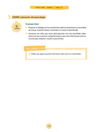 15minutos
CIERRE (valoración del aprendizaje)3.
En grupo clase
	 Propiciaundiálogoconlosestudiantessobrelaimportanciaynecesidad
de revisar nuestros textos, tomando en cuenta lo planificado.
	 Conversa con ellos que estas descripciones nos han permitido saber
cómo nos ven nuestros compañeros(as) y que esta información será un
insumo para elaborar nuestro autorretrato.
	 Pídeles que vayan buscando información sobre qué es un autorretrato.
Tarea a trabajar en casa
193
Cuarto Grado - Unidad 2 - Sesión 20
 