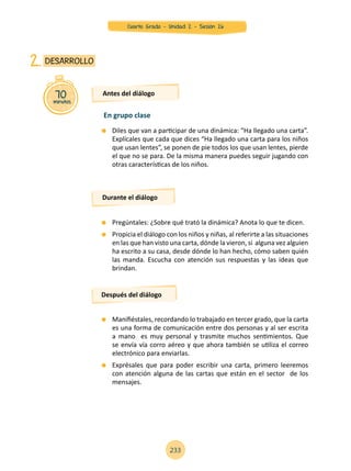 Diles que van a participar de una dinámica: “Ha llegado una carta”.
Explícales que cada que dices “Ha llegado una carta para los niños
que usan lentes”, se ponen de pie todos los que usan lentes, pierde
el que no se para. De la misma manera puedes seguir jugando con
otras características de los niños.
	 Pregúntales: ¿Sobre qué trató la dinámica? Anota lo que te dicen.
	 Propicia el diálogo con los niños y niñas, al referirte a las situaciones
en las que han visto una carta, dónde la vieron, si alguna vez alguien
ha escrito a su casa, desde dónde lo han hecho, cómo saben quién
las manda. Escucha con atención sus respuestas y las ideas que
brindan.
	 Manifiéstales, recordando lo trabajado en tercer grado, que la carta
es una forma de comunicación entre dos personas y al ser escrita
a mano es muy personal y trasmite muchos sentimientos. Que
se envía vía corro aéreo y que ahora también se utiliza el correo
electrónico para enviarlas.
	 Exprésales que para poder escribir una carta, primero leeremos
con atención alguna de las cartas que están en el sector de los
mensajes.
70minutos
DESARROLLO2.
Antes del diálogo
Durante el diálogo
Después del diálogo
En grupo clase
233
Cuarto Grado - Unidad 2 - Sesión 26
 