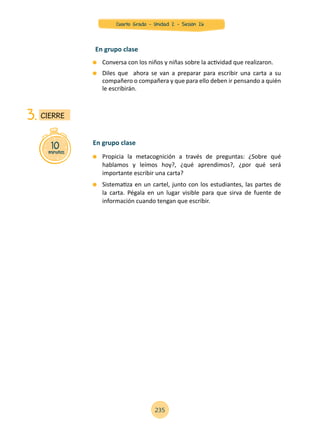 Conversa con los niños y niñas sobre la actividad que realizaron.
	 Diles que ahora se van a preparar para escribir una carta a su
compañero o compañera y que para ello deben ir pensando a quién
le escribirán.
En grupo clase
10minutos
CIERRE3.
	 Propicia la metacognición a través de preguntas: ¿Sobre qué
hablamos y leímos hoy?, ¿qué aprendimos?, ¿por qué será
importante escribir una carta?
	 Sistematiza en un cartel, junto con los estudiantes, las partes de
la carta. Pégala en un lugar visible para que sirva de fuente de
información cuando tengan que escribir.
En grupo clase
235
Cuarto Grado - Unidad 2 - Sesión 26
 