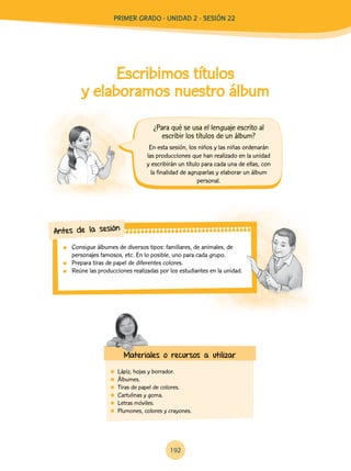 Escribimos títulos
y elaboramos nuestro álbum
	 Lápiz, hojas y borrador.
	 Álbumes.
	 Tiras de papel de colores.
	 Cartulinas y goma.
	 Letras móviles.
	 Plumones, colores y crayones.
	 Consigue álbumes de diversos tipos: familiares, de animales, de
personajes famosos, etc. En lo posible, uno para cada grupo.
	 Prepara tiras de papel de diferentes colores.
	 Reúne las producciones realizadas por los estudiantes en la unidad.
Antes de la sesión
Materiales o recursos a utilizar
En esta sesión, los niños y las niñas ordenarán
las producciones que han realizado en la unidad
y escribirán un título para cada una de ellas, con
la finalidad de agruparlas y elaborar un álbum
personal.
¿Para qué se usa el lenguaje escrito al
escribir los títulos de un álbum?
192
PRIMer Grado - Unidad 2 - Sesión 22
 