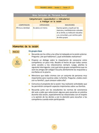 En grupo clase
	 Recuerda con los niños y las niñas lo trabajado en la sesión anterior.
Pregunta: ¿de qué hablamos?, ¿qué actividades realizamos?
	 Propicia un diálogo sobre la importancia de conocerse entre
compañeros un poco más. Resalta el hecho de que todos somos
seres sociales y nos relacionamos siempre. Luego, plantea la
siguiente interrogante: ¿con qué otros grupos compartimos que no
sean los amigos del colegio? Escucha atentamente las respuestas y
escríbelas en la pizarra.
	 Menciona que todos vivimos con un conjunto de personas muy
importantes para nuestras vidas: la familia. Pregunta: ¿todos viven
con su familia?, ¿qué conocen sobre ella?
	 Comunica el propósito de la sesión: hoy realizarán actividades que
les permitirán compartir aspectos importantes sobre sus familias.
	 Recuerda junto con los estudiantes las normas de convivencia
del aula y pide que seleccionen algunas para ponerlas en práctica
durante esta sesión, especialmente las relacionadas con el respeto
a la opinión de los demás y con la atención para escuchar a los
compañeros cuando están participando.
10minutos
INICIO
Momentos de la sesión
1.
Competencia(s), capacidad(es) e indicador(es)
a trabajar en la sesión
COMPETENCIAS CAPACIDADES INDICADORES
Afirma su identidad. Se valora a sí mismo. Expresa agrado y orgullo por las
vivencias y manifestaciones culturales
de su familia, su institución educativa
y su comunidad, y por sentirse parte
de estos grupos.
Área Curricular de Personal Social
77
SEGUNDO GRADO - Unidad 2 - Sesión 07
 
