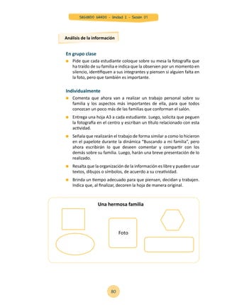 En grupo clase
	 Pide que cada estudiante coloque sobre su mesa la fotografía que
ha traído de su familia e indica que la observen por un momento en
silencio, identifiquen a sus integrantes y piensen si alguien falta en
la foto, pero que también es importante.
Individualmente
	 Comenta que ahora van a realizar un trabajo personal sobre su
familia y los aspectos más importantes de ella, para que todos
conozcan un poco más de las familias que conforman el salón.
	 Entrega una hoja A3 a cada estudiante. Luego, solicita que peguen
la fotografía en el centro y escriban un título relacionado con esta
actividad.
	 Señala que realizarán el trabajo de forma similar a como lo hicieron
en el papelote durante la dinámica “Buscando a mi familia”, pero
ahora escribirán lo que deseen comentar y compartir con los
demás sobre su familia. Luego, harán una breve presentación de lo
realizado.
	 Resalta que la organización de la información es libre y pueden usar
textos, dibujos o símbolos, de acuerdo a su creatividad.
	 Brinda un tiempo adecuado para que piensen, decidan y trabajen.
Indica que, al finalizar, decoren la hoja de manera original.
Análisis de la información
Una hermosa familia
Foto
80
SEGUNDO GRADO - Unidad 2 - Sesión 07
 