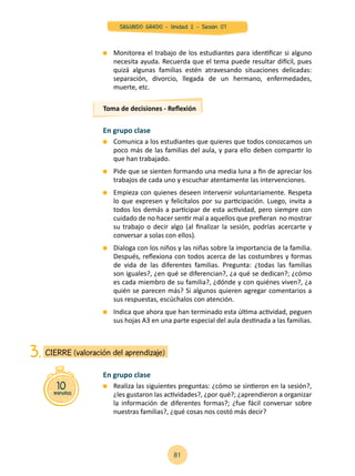 En grupo clase
	 Comunica a los estudiantes que quieres que todos conozcamos un
poco más de las familias del aula, y para ello deben compartir lo
que han trabajado.
	 Pide que se sienten formando una media luna a fin de apreciar los
trabajos de cada uno y escuchar atentamente las intervenciones.
	 Empieza con quienes deseen intervenir voluntariamente. Respeta
lo que expresen y felicítalos por su participación. Luego, invita a
todos los demás a participar de esta actividad, pero siempre con
cuidado de no hacer sentir mal a aquellos que prefieran no mostrar
su trabajo o decir algo (al finalizar la sesión, podrías acercarte y
conversar a solas con ellos).
	 Dialoga con los niños y las niñas sobre la importancia de la familia.
Después, reflexiona con todos acerca de las costumbres y formas
de vida de las diferentes familias. Pregunta: ¿todas las familias
son iguales?, ¿en qué se diferencian?, ¿a qué se dedican?; ¿cómo
es cada miembro de su familia?, ¿dónde y con quiénes viven?, ¿a
quién se parecen más? Si algunos quieren agregar comentarios a
sus respuestas, escúchalos con atención.
	 Indica que ahora que han terminado esta última actividad, peguen
sus hojas A3 en una parte especial del aula destinada a las familias.
Toma de decisiones - Reflexión
	 Monitorea el trabajo de los estudiantes para identificar si alguno
necesita ayuda. Recuerda que el tema puede resultar difícil, pues
quizá algunas familias estén atravesando situaciones delicadas:
separación, divorcio, llegada de un hermano, enfermedades,
muerte, etc.
10minutos
CIERRE (valoración del aprendizaje)3.
En grupo clase
	 Realiza las siguientes preguntas: ¿cómo se sintieron en la sesión?,
¿les gustaron las actividades?, ¿por qué?; ¿aprendieron a organizar
la información de diferentes formas?; ¿fue fácil conversar sobre
nuestras familias?, ¿qué cosas nos costó más decir?
81
SEGUNDO GRADO - Unidad 2 - Sesión 07
 