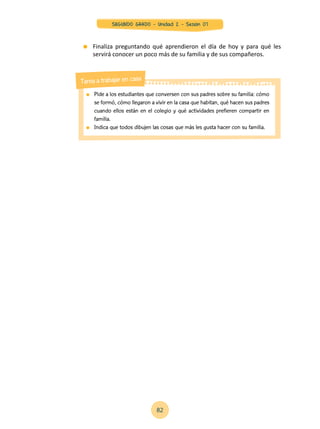 Pide a los estudiantes que conversen con sus padres sobre su familia: cómo
se formó, cómo llegaron a vivir en la casa que habitan, qué hacen sus padres
cuando ellos están en el colegio y qué actividades prefieren compartir en
familia.
	 Indica que todos dibujen las cosas que más les gusta hacer con su familia.
Tarea a trabajar en casa
	 Finaliza preguntando qué aprendieron el día de hoy y para qué les
servirá conocer un poco más de su familia y de sus compañeros.
82
SEGUNDO GRADO - Unidad 2 - Sesión 07
 