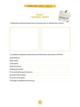 83
SEGUNDO GRADO - Unidad 2 - Sesión 07
1. Dibuja dos cosas que te gusta hacer en familia o con un miembro de tu familia.
2. Completa las siguientes expresiones con información relacionada a la familia.
a) Mi familia es
b) Mi madre
c) Mi padres
d) Mis hermanos
e) Me gusta cuando
f) Una costumbre que tenemos es
g) Lo que más me gusta
h) Lo que no me gusta
i) Si tengo un problema converso con
Anexo 1
SEGUNDO GRADO
UNIDAD 2
SESIÓN 07
 