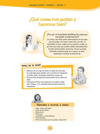 104
¿Qué cosas nos gustan y
hacemos bien?
	 Lápiz, hojas y borrador.
	 Dado de seis lados.
	 Hojas bond.
	Plumones.
	 Limpiatipo o cinta adhesiva.
	 Tiras de papel.
	 Ficha “Las cosas que me gustan y hago bien”.
Los niños y las niñas suelen desenvolverse en las cosas
que les gustan o los hacen sentir bien; por ello, es
importante conocer cuáles son sus gustos y cuáles no,
así como las cosas que pueden realizar adecuadamente;
de esta manera podrán conocerse, formar su propia
identidad y sentirse parte de un grupo, es decir,
desarrollar el sentido de pertenencia.
	 Elabora con una caja de cartón un dado de seis lados.
En cada lado pega carteles con el nombre de categorías:
comidas, sitios, personajes preferidos, juegos, etc.
	 Prepara tiras de papel bond del tamaño de los lados del
dado.
	 Fotocopia la Ficha “Las cosas que me gustan y hago
bien” (Anexo 1) en cantidad suficiente para todos los
estudiantes.
Antes de la sesión
Materiales o recursos a utilizar
¿Por qué es importante identificar las cosas que
nos gustan y hacemos bien?
Segundo Grado - Unidad 2 - Sesión 11
 