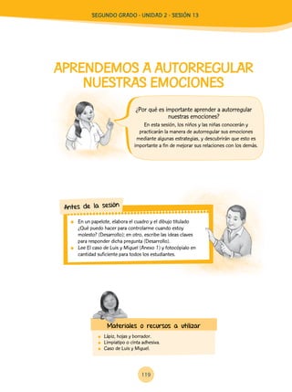 119
APRENDEMOS A AUTORREGULAR
NUESTRAS EMOCIONES
	 Lápiz, hojas y borrador.
	 Limpiatipo o cinta adhesiva.
	 Caso de Luis y Miguel.
En esta sesión, los niños y las niñas conocerán y
practicarán la manera de autorregular sus emociones
mediante algunas estrategias, y descubrirán que esto es
importante a fin de mejorar sus relaciones con los demás.
	 En un papelote, elabora el cuadro y el dibujo titulado
¿Qué puedo hacer para controlarme cuando estoy
molesto? (Desarrollo); en otro, escribe las ideas claves
para responder dicha pregunta (Desarrollo).
	 Lee El caso de Luis y Miguel (Anexo 1) y fotocópialo en
cantidad suficiente para todos los estudiantes.
Antes de la sesión
Materiales o recursos a utilizar
¿Por qué es importante aprender a autorregular
nuestras emociones?
Segundo Grado - Unidad 2 - Sesión 13
 