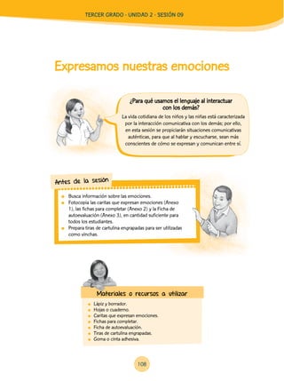 Expresamos nuestras emociones
	 Lápiz y borrador.
	 Hojas o cuaderno.
	 Caritas que expresan emociones.
	 Fichas para completar.
	 Ficha de autoevaluación.
	 Tiras de cartulina engrapadas.
	 Goma o cinta adhesiva.
La vida cotidiana de los niños y las niñas está caracterizada
por la interacción comunicativa con los demás; por ello,
en esta sesión se propiciarán situaciones comunicativas
auténticas, para que al hablar y escucharse, sean más
conscientes de cómo se expresan y comunican entre sí.
	 Busca información sobre las emociones.
	 Fotocopia las caritas que expresan emociones (Anexo
1), las fichas para completar (Anexo 2) y la Ficha de
autoevaluación (Anexo 3), en cantidad suficiente para
todos los estudiantes.
	 Prepara tiras de cartulina engrapadas para ser utilizadas
como vinchas.
Antes de la sesión
Materiales o recursos a utilizar
¿Para qué usamos el lenguaje al interactuar
con los demás?
TERCER Grado - Unidad 2 - Sesión 09
108
 