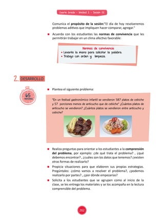 Cuarto Grado - Unidad 2 - Sesión 02
	 Comunica el propósito de la sesión:”El día de hoy resolveremos
problemas aditivos que impliquen hacer comparar, agregar."
	 Acuerda con los estudiantes las normas de convivencia que les
permitirán trabajar en un clima afectivo favorable:
Normas de convivencia
	Levanto la mano para solicitar la palabra.
	Trabajo con orden y limpieza.
65minutos
DESARROLLO2.
	 Plantea el siguiente problema:
	 Realiza preguntas para orientar a los estudiantes a la comprensión
del problema, por ejemplo: ¿de qué trata el problema? , ¿qué
debemos encontrar? , ¿cuáles son los datos que tenemos? ¿existen
otras formas de realizarlo?
	 Propicia situaciones para que elaboren sus propias estrategias.
Pregúntales: ¿cómo vamos a resolver el problema?, ¿podemos
realizarlo por partes? , ¿por dónde empezarías?
	 Solicita a los estudiantes que se agrupen como al inicio de la
clase, se les entrega los materiales y se los acompaña en la lectura
comprensible del problema.
	 “En un festival gastronómico infantil se vendieron 587 platos de cebiche
y 57 porciones menos de anticucho que de cebiche” ¿Cuántos platos de
anticucho se vendieron? ¿Cuántos platos se vendieron entre anticucho y
cebiche?
262
 