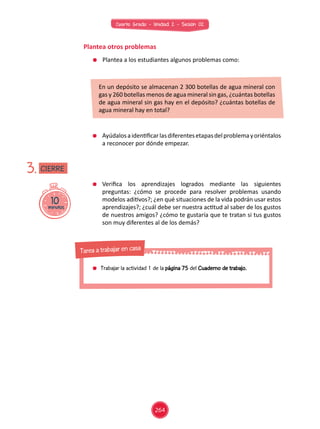Cuarto Grado - Unidad 2 - Sesión 02
	 Plantea a los estudiantes algunos problemas como:
	 Ayúdalosaidentificarlasdiferentesetapasdelproblemayoriéntalos
a reconocer por dónde empezar.
Plantea otros problemas
En un depósito se almacenan 2 300 botellas de agua mineral con
gas y 260 botellas menos de agua mineral sin gas, ¿cuántas botellas
de agua mineral sin gas hay en el depósito? ¿cuántas botellas de
agua mineral hay en total?
	 Verifica los aprendizajes logrados mediante las siguientes
preguntas: ¿cómo se procede para resolver problemas usando
modelos aditivos?; ¿en qué situaciones de la vida podrán usar estos
aprendizajes?; ¿cuál debe ser nuestra actitud al saber de los gustos
de nuestros amigos? ¿cómo te gustaría que te tratan si tus gustos
son muy diferentes al de los demás?
10minutos
3. CIERRE
	 Trabajar la actividad 1 de la página 75 del Cuaderno de trabajo.
Tarea a trabajar en casa
264
 