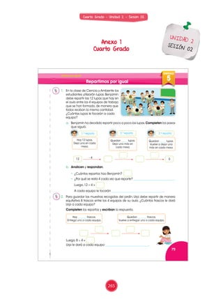 Cuarto Grado - Unidad 2 - Sesión 02
UNIDAD
5
75
7
6
5
UNIDAD
5
¡Todos por igual!
Repartimos por igual
1. En la clase de Ciencia y Ambiente los
estudiantes utilizarán lupas. Benjamín
debe repartir las 12 lupas que hay en
el aula entre los 4 equipos de trabajo
que se han formado, de manera que
todos reciban la misma cantidad.
¿Cuántas lupas le tocarán a cada
equipo?
2. Para guardar las muestras recogidas del jardín, Urpi debe repartir de manera
equitativa 8 frascos entre los 4 equipos de su aula. ¿Cuántos frascos le dará
Urpi a cada equipo?
Completen los repartos y escriban la respuesta.
a. Benjamín ha decidido repartir poco a poco las lupas.Completen los pasos
que siguió.
b. Analicen y respondan.
• ¿Cuántos repartos hizo Benjamín?
• ¿Por qué se resta 4 cada vez que reparte? _____________________________
Luego, 12 ÷ 4 =
A cada equipo le tocarán ____________________________________.
1.er
reparto
Hay 12 lupas.
Deja una en cada
mesa.
Quedan _____ lupas.
Dejo una más en
cada mesa.
Quedan _____ lupas.
Vuelve a dejar una
más en cada mesa.
– 4
2.º reparto 3.er
reparto
Luego, 8 ÷ 4 =
Urpi le dará a cada equipo ______________________________.
Rosa
Miguel
Manuel
Patty
Paco
Urpi
Nico
Paola
Benjamín
Lola
Ana Hugo
Susy
012
Hay _______ frascos.
Entrega uno a cada equipo.
Quedan _______ frascos.
Vuelve a entregar uno a cada equipo.
Mat 3_U5.indd 75 19/01/15 12:02
Anexo 1
Cuarto Grado
UNIDAD 2
SESIÓN 02
265
 