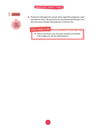 Segundo Grado - Unidad 2 - Sesión 10
	 Propicia la metacognición a través de las siguientes preguntas: ¿qué
aprendieron hoy?, ¿de qué forma les servirá este aprendizaje?; ¿en
qué situaciones pueden descomponer números?; etc.
10minutos
3. CIERRE
	 Indica a los niños y a las niñas que resuelvan la actividad
2 de la página 16 del libro Matemática 2.
Tarea a trabajar en casa
295
 