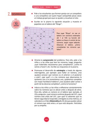Segundo Grado - Unidad 2 - Sesión 11
70minutos
DESARROLLO2. 	 Pide a los estudiantes que formen pareja con un compañero
o una compañera con quien hayan compartido pocas veces
un trabajo grupal para que se ayuden y resuelvan el reto.
	 Escribe en la pizarra la siguiente situación y muestra el
papelote con el tablero del “Bingo”:
	 Orienta la comprensión del problema. Para ello, pide a los
niños y a las niñas que lean los números; luego, pregunta:
¿qué materiales necesitamos para completarlo?, ¿cómo lo
vamos a hacer?, etc. Escribe sus respuestas en la pizarra.
	 Promueve el desarrollo de estrategias a través de algunas
interrogantes, por ejemplo: para hallar un número, ¿nos
ayudará conocer qué número es el anterior o el posterior
a este?, ¿por qué?; si a los números que observamos le
quitamos uno o le aumentamos uno, ¿podremos completar
con mayor facilidad el tablero?; ¿nos ayudará saber contar a
partir de las decenas completas?, ¿cómo lo haríamos?
	 Induce a los niños y a las niñas a reflexionar constantemente
sobre los números que se ubican antes o después de otros.
Para ello, señala un número en el tablero (por ejemplo, el
23) y pregunta: ¿qué número continúa después del 23?, ¿qué
número está antes del 23?, ¿por qué? Si adviertes que no
tienen seguridad al responder, entrégales la cinta métrica, un
calendario o el libro Matemática 2 a fin de que puedan ubicar
el número que está antes y el que está después. Felicítalos
por su empeño.
Para jugar “Bingo”, se usa un
tablero con números ordenados
del 1 al 100. La función del
tablero es llevar el control de los
números, según vayan saliendo.
Observen el tablero. ¿Cómo
completarían los números que
faltan?
1
5
9
10
16 19
23 25
31 34 35 36 38
40 42 45
49
52 53
5960 62 64 66 68
71 73 75
7980 83 85 88 89
91
302
 