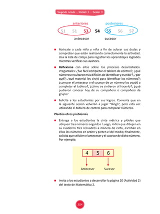 Segundo Grado - Unidad 2 - Sesión 11
	 Acércate a cada niño y niña a fin de aclarar sus dudas y
comprobar que estén realizando correctamente la actividad.
Usa la lista de cotejo para registrar los aprendizajes logrados
mientras verificas sus avances.
	 Reflexiona con ellos sobre los procesos desarrollados.
Pregúntales: ¿fue fácil completar el tablero de control?; ¿qué
númerosresultaronmásdifícilesdeidentificaryescribir?,¿por
qué?; ¿qué material les sirvió para identificar los números?;
¿conocer el antecesor y el sucesor de un número los ayudó a
completar el tablero?, ¿cómo se sintieron al hacerlo?; ¿qué
pudieron conocer hoy de su compañero o compañera de
grupo?
	 Felicita a los estudiantes por sus logros. Comenta que en
la siguiente sesión volverán a jugar “Bingo”, pero esta vez
utilizando el tablero de control para comparar números.
Plantea otros problemas
	 Entrega a los estudiantes la cinta métrica y pídeles que
ubiquen tres números seguidos. Luego, indica que dibujen en
su cuaderno tres recuadros a manera de cinta, escriban en
ellos los números en orden y pinten el del medio; finalmente,
solicitaqueseñalenelantecesoryelsucesordedichonúmero.
Por ejemplo:
	 Invita a los estudiantes a desarrollar la página 20 (Actividad 2)
del texto de Matemática 2.
51 5551 5653 5754
anteriores
antecesor sucesor
posteriores
4 5 6
Antecesor Sucesor
304
 