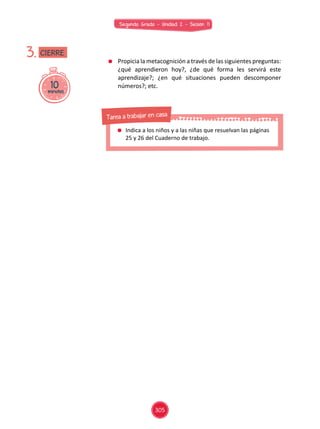 Segundo Grado - Unidad 2 - Sesión 11
	 Propicia la metacognición a través de las siguientes preguntas:
¿qué aprendieron hoy?, ¿de qué forma les servirá este
aprendizaje?; ¿en qué situaciones pueden descomponer
números?; etc.10minutos
3. CIERRE
	 Indica a los niños y a las niñas que resuelvan las páginas
25 y 26 del Cuaderno de trabajo.
Tarea a trabajar en casa
305
 