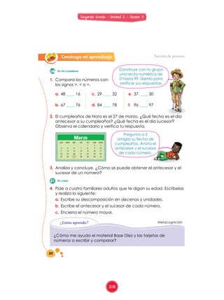 Construyo mi aprendizaje
EMPIEZO RECORDANDO: CONSTRUYO MI APRENDIZAJE:
EVALUACION:
JUEGO Y APRENDO:
CON EL PROFESOR:
Sección de proceso
1.	 Compara	los	números	con	
los	signos	>,	<	o	=.	
a.	48	____	16
b.	67	____	76
c.	29	____	32
d.	84	____	78
e.	37	____	30
f.	 96	____	97
2.	 El	cumpleaños	de	Nora	es	el	27	de	marzo.	¿Qué	fecha	es	el	día	
antecesor	a	su	cumpleaños?	¿Qué	fecha	es	el	día	sucesor?	
Observa	el	calendario	y	verifica	tu	respuesta.
3.	 Analiza	y	concluye.	¿Cómo	se	puede	obtener	el	antecesor	y	el	
sucesor	de	un	número?
4.	 Pide	a	cuatro	familiares	adultos	que	te	digan	su	edad.	Escríbelas	
y	realiza	lo	siguiente:	
a.	Escribe	su	descomposición	en	decenas	y	unidades.	
b.	Escribe	el	antecesor	y	el	sucesor	de	cada	número.
c.	Encierra	el	número	mayor.
Metacognición¿Cómo aprendo?
¿Cómo	me	ayuda	el	material	Base	Diez	y	las	tarjetas	de	
números	a	escribir	y	comparar?
Construye	con	tu	grupo	
una	recta	numérica	de	
0	hasta	99.	Úsenla	para	
verificar	sus	respuestas.
Pregunta	a	5	
amigos	su	fecha	de	
cumpleaños.	Anota	el	
antecesor	y	el	sucesor	
de	cada	número.
En mi cuaderno
En casa
LUN MAR MIE JUE VIE SAB DOM
1 2 3
4 5 6 7 8 9 10
11 12 13 14 15 16 17
18 19 20 21 22 23 24
25 26 27 28 29 30 31
Marzo
20
Segundo Grado - Unidad 2 - Sesión 11
308
 