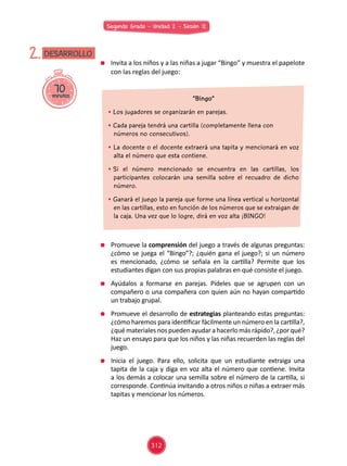Segundo Grado - Unidad 2 - Sesión 12
70minutos
DESARROLLO2. 	 Invita a los niños y a las niñas a jugar “Bingo” y muestra el papelote
con las reglas del juego:
	 Promueve la comprensión del juego a través de algunas preguntas:
¿cómo se juega el “Bingo”?; ¿quién gana el juego?; si un número
es mencionado, ¿cómo se señala en la cartilla? Permite que los
estudiantes digan con sus propias palabras en qué consiste el juego.
	 Ayúdalos a formarse en parejas. Pídeles que se agrupen con un
compañero o una compañera con quien aún no hayan compartido
un trabajo grupal.
	 Promueve el desarrollo de estrategias planteando estas preguntas:
¿cómo haremos para identificar fácilmente un número en la cartilla?,
¿qué materiales nos pueden ayudar a hacerlo más rápido?, ¿por qué?
Haz un ensayo para que los niños y las niñas recuerden las reglas del
juego.
	 Inicia el juego. Para ello, solicita que un estudiante extraiga una
tapita de la caja y diga en voz alta el número que contiene. Invita
a los demás a colocar una semilla sobre el número de la cartilla, si
corresponde. Continúa invitando a otros niños o niñas a extraer más
tapitas y mencionar los números.
“Bingo”
• Los jugadores se organizarán en parejas.
• Cada pareja tendrá una cartilla (completamente llena con
números no consecutivos).
• La docente o el docente extraerá una tapita y mencionará en voz
alta el número que esta contiene.
• Si el número mencionado se encuentra en las cartillas, los
participantes colocarán una semilla sobre el recuadro de dicho
número.
• Ganará el juego la pareja que forme una línea vertical u horizontal
en las cartillas, esto en función de los números que se extraigan de
la caja. Una vez que lo logre, dirá en voz alta ¡BINGO!
312
 