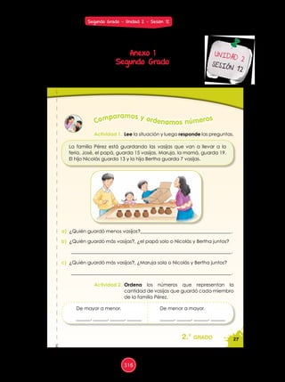 27
%
2.° grado
De mayor a menor.
______, ______, ______, ______
De menor a mayor.
______, ______, ______, ______
Actividad 1. Lee la situación y luego responde las preguntas.
Actividad 2. Ordena los números que representan la
cantidad de vasijas que guardó cada miembro
de la familia Pérez.
Comparamos y ordenamos números
La familia Pérez está guardando las vasijas que van a llevar a la
feria. José, el papá, guarda 15 vasijas, Maruja, la mamá, guarda 19.
El hijo Nicolás guarda 13 y la hija Bertha guarda 7 vasijas.
a) ¿Quién guardó menos vasijas?______________________________________.
b) ¿Quién guardó más vasijas?, ¿el papá solo o Nicolás y Bertha juntos?
___________________________________________________________________.
c) ¿Quién guardó más vasijas?, ¿Maruja sola o Nicolás y Bertha juntos?
___________________________________________________________________.
Anexo 1
Segundo Grado
UNIDAD 2
SESIÓN 12
Segundo Grado - Unidad 2 - Sesión 12
316
 