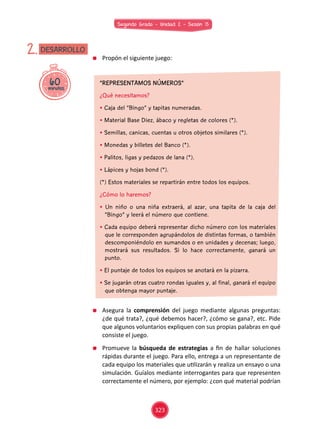 Segundo Grado - Unidad 2 - Sesión 13
60minutos
DESARROLLO2. 	 Propón el siguiente juego:
“REPRESENTAMOS NÚMEROS”
¿Qué necesitamos?
• Caja del “Bingo” y tapitas numeradas.
• Material Base Diez, ábaco y regletas de colores (*).
• Semillas, canicas, cuentas u otros objetos similares (*).
• Monedas y billetes del Banco (*).
• Palitos, ligas y pedazos de lana (*).
• Lápices y hojas bond (*).
(*) Estos materiales se repartirán entre todos los equipos.
¿Cómo lo haremos?
• Un niño o una niña extraerá, al azar, una tapita de la caja del
“Bingo” y leerá el número que contiene.
• Cada equipo deberá representar dicho número con los materiales
que le corresponden agrupándolos de distintas formas, o también
descomponiéndolo en sumandos o en unidades y decenas; luego,
mostrará sus resultados. Si lo hace correctamente, ganará un
punto.
• El puntaje de todos los equipos se anotará en la pizarra.
• Se jugarán otras cuatro rondas iguales y, al final, ganará el equipo
que obtenga mayor puntaje.
	 Asegura la comprensión del juego mediante algunas preguntas:
¿de qué trata?, ¿qué debemos hacer?, ¿cómo se gana?, etc. Pide
que algunos voluntarios expliquen con sus propias palabras en qué
consiste el juego.
	 Promueve la búsqueda de estrategias a fin de hallar soluciones
rápidas durante el juego. Para ello, entrega a un representante de
cada equipo los materiales que utilizarán y realiza un ensayo o una
simulación. Guíalos mediante interrogantes para que representen
correctamente el número, por ejemplo: ¿con qué material podrían
323
 