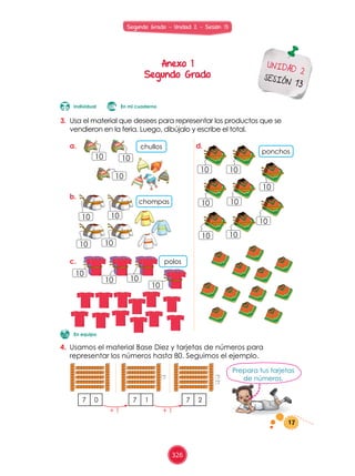 3.	 Usa	el	material	que	desees	para	representar	los	productos	que	se	
vendieron	en	la	feria.	Luego,	dibújalo	y	escribe	el	total.
Prepara	tus	tarjetas	
de	números.
4.	 Usamos	el	material	Base	Diez	y	tarjetas	de	números	para	
representar	los	números	hasta	80.	Seguimos	el	ejemplo.	
7 0 7 1 7 2
En equipo
chullos
ponchos
chompas
polos
a. d.
b.
c.
+	1 +	1
10
10 10
10 10
10
10 10
10
10
10 10
10
1010
10 10
10
En mi cuadernoIndividual
10
17
Anexo 1
Segundo Grado
UNIDAD 2
SESIÓN 13
Segundo Grado - Unidad 2 - Sesión 13
326
 