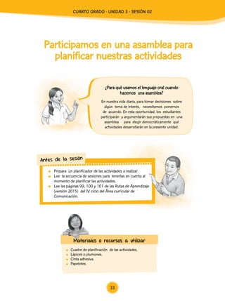 Participamos en una asamblea para
planificar nuestras actividades
	 Cuadro de planificación de las actividades.
	 Lápices o plumones.
	 Cinta adhesiva.
	Papelotes.
En nuestra vida diaria, para tomar decisiones sobre
algún tema de interés, necesitamos ponernos
de acuerdo. En esta oportunidad, los estudiantes
participarán y argumentarán sus propuestas en una
asamblea para elegir democráticamente qué
actividades desarrollarán en la presente unidad.
	 Prepara un planificador de las actividades a realizar.
	 Lee la secuencia de sesiones para tenerlas en cuenta al
momento de planificar las actividades.
	 Lee las páginas 99, 100 y 101 de las Rutas de Aprendizaje
(versión 2015) del IV ciclo del Área curricular de
Comunicación.
Antes de la sesión
Materiales o recursos a utilizar
¿Para qué usamos el lenguaje oral cuando
hacemos una asamblea?
33
CUArto Grado - Unidad 3 - Sesión 02
 